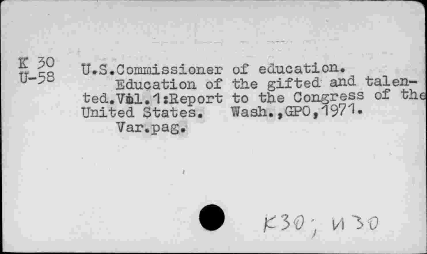 ﻿K 50 U-5S
U.S.Commissioner of education.
Education of the gifted and talented. Vol.1 sReport to the Congress of the United States. Wash.,GPO,1971«
Var.pag.